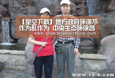 【星空下载】地方政府环保不作为乱作为 中央生态环保督察曝光多起典型案件