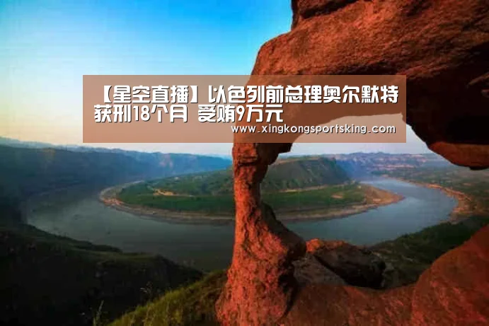 【星空直播】以色列前总理奥尔默特获刑18个月 受贿9万元(图3) 星空官网